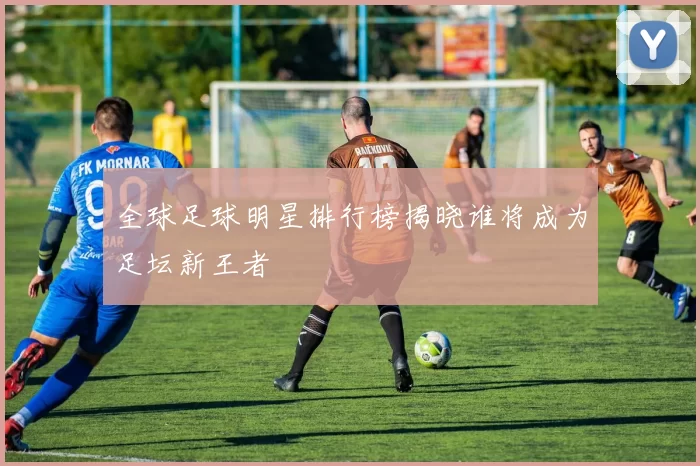 全球足球明星排行榜揭晓谁将成为足坛新王者