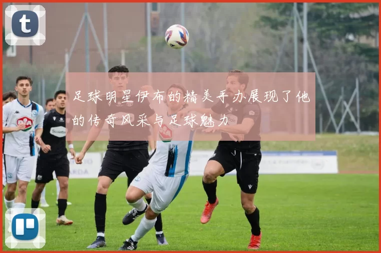 足球明星伊布的精美手办展现了他的传奇风采与足球魅力