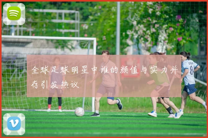 全球足球明星中谁的颜值与实力并存引发热议