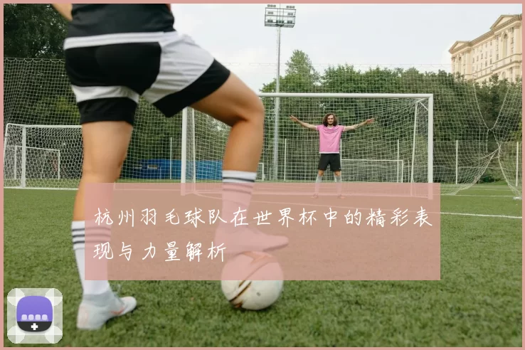 杭州羽毛球队在世界杯中的精彩表现与力量解析