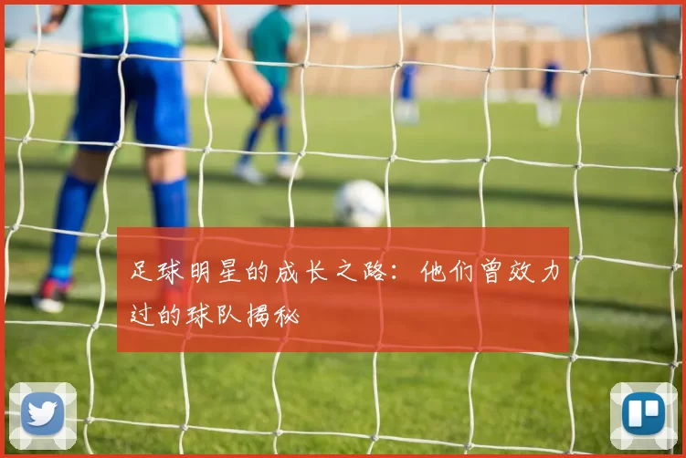 足球明星的成长之路：他们曾效力过的球队揭秘