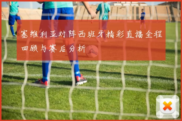 塞维利亚对阵西班牙精彩直播全程回顾与赛后分析