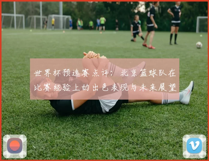 世界杯预选赛点评：北京篮球队在比赛经验上的出色表现与未来展望
