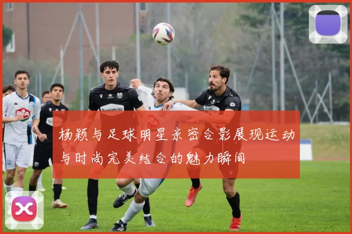 杨颖与足球明星亲密合影展现运动与时尚完美结合的魅力瞬间
