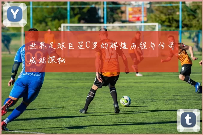世界足球巨星C罗的辉煌历程与传奇成就探秘