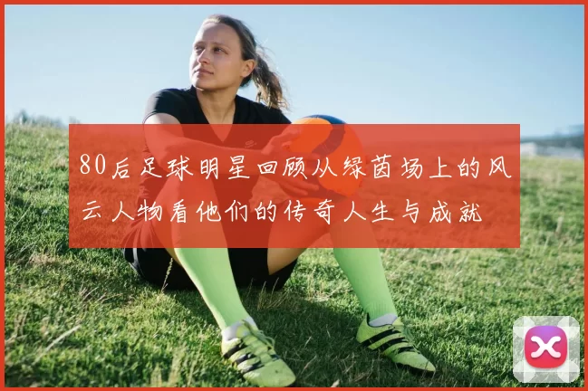 80后足球明星回顾从绿茵场上的风云人物看他们的传奇人生与成就