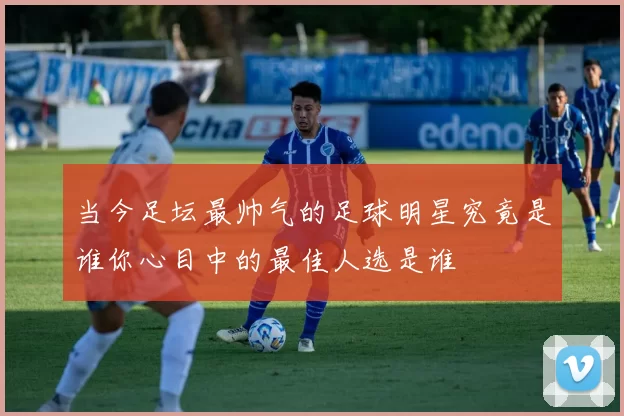 当今足坛最帅气的足球明星究竟是谁你心目中的最佳人选是谁