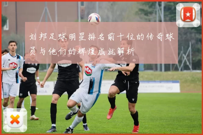 刘邦足球明星排名前十位的传奇球员与他们的辉煌成就解析