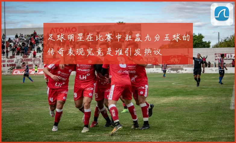 足球明星在比赛中狂轰九分五球的传奇表现究竟是谁引发热议