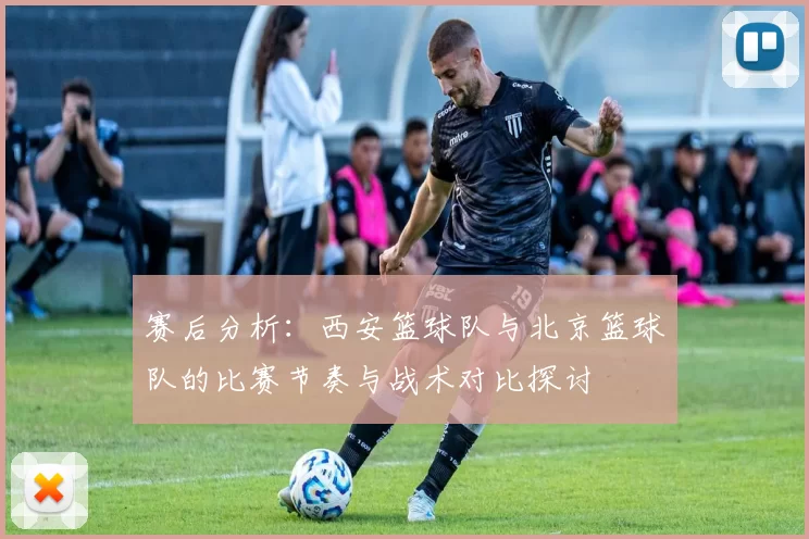 赛后分析：西安篮球队与北京篮球队的比赛节奏与战术对比探讨