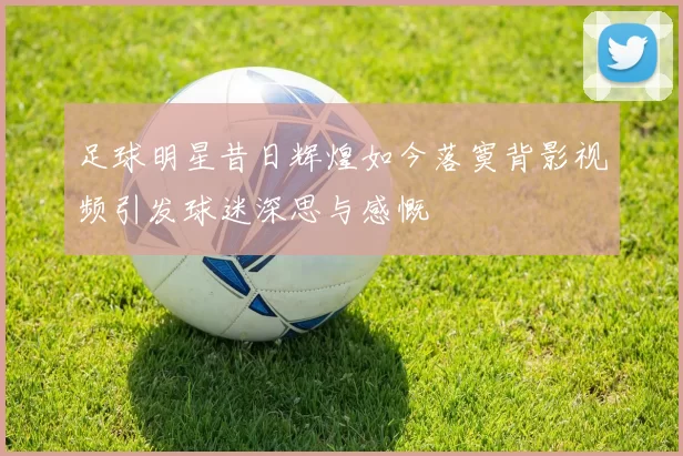 足球明星昔日辉煌如今落寞背影视频引发球迷深思与感慨