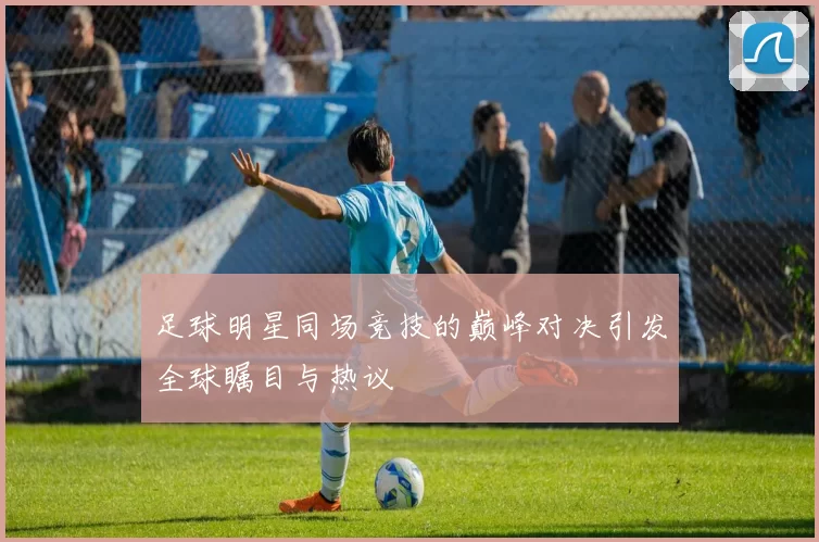 足球明星同场竞技的巅峰对决引发全球瞩目与热议