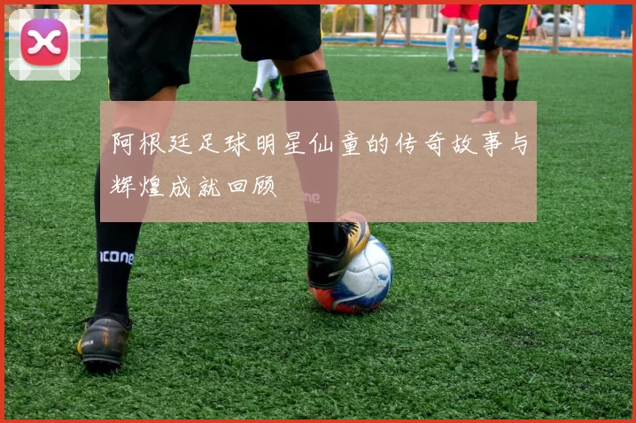 阿根廷足球明星仙童的传奇故事与辉煌成就回顾