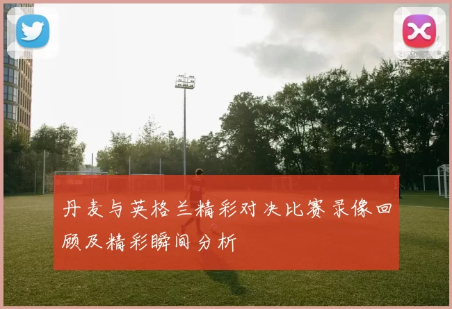 丹麦与英格兰精彩对决比赛录像回顾及精彩瞬间分析