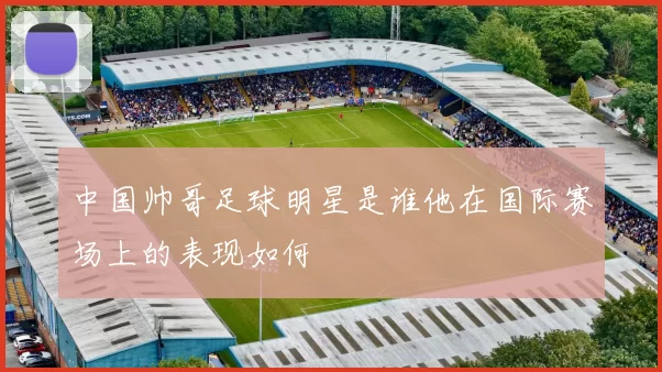 中国帅哥足球明星是谁他在国际赛场上的表现如何
