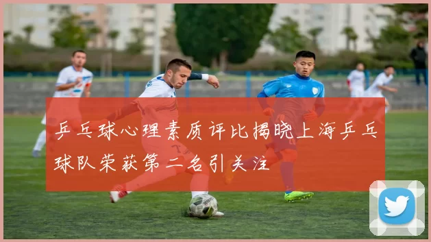 乒乓球心理素质评比揭晓上海乒乓球队荣获第二名引关注