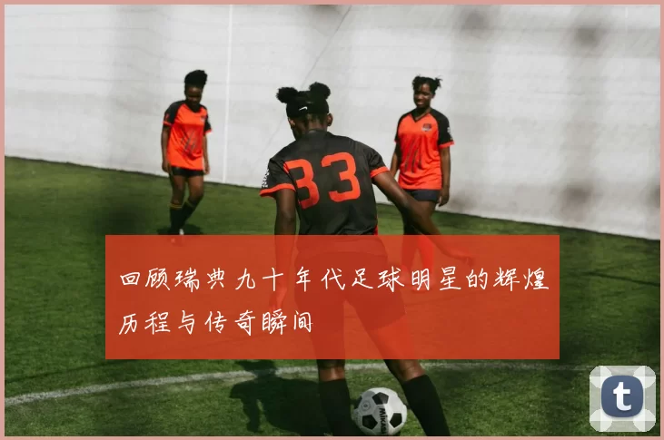 回顾瑞典九十年代足球明星的辉煌历程与传奇瞬间