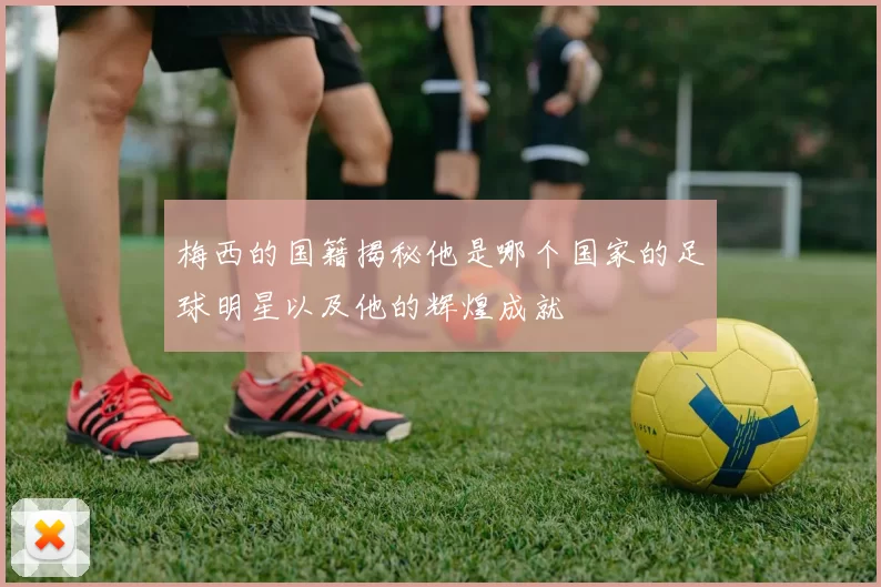 梅西的国籍揭秘他是哪个国家的足球明星以及他的辉煌成就