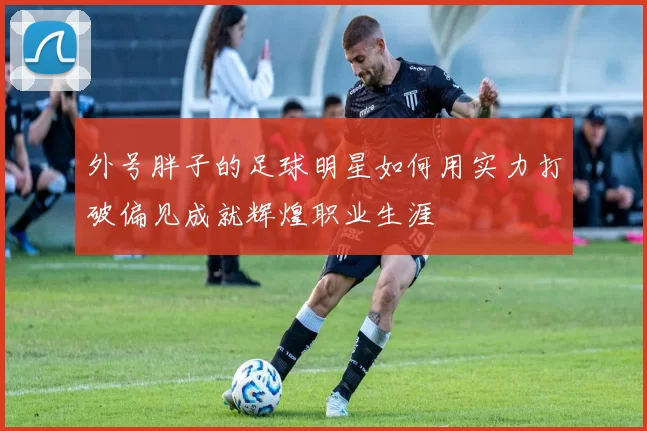 外号胖子的足球明星如何用实力打破偏见成就辉煌职业生涯