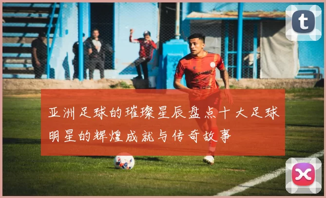 亚洲足球的璀璨星辰盘点十大足球明星的辉煌成就与传奇故事