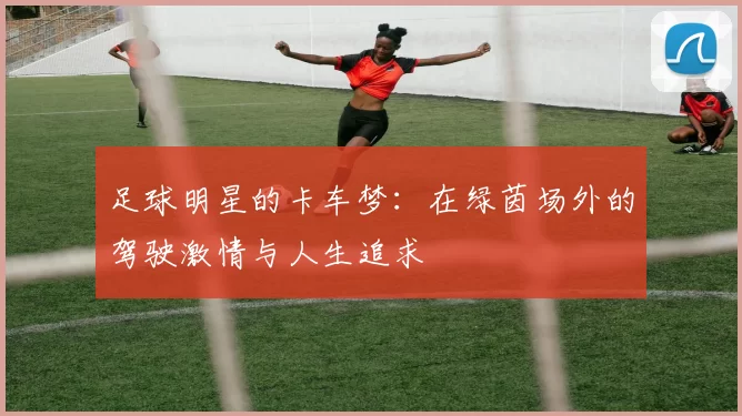 足球明星的卡车梦：在绿茵场外的驾驶激情与人生追求
