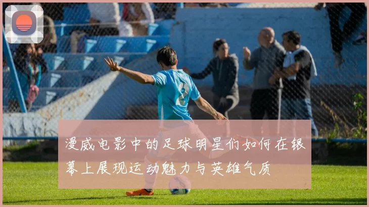 漫威电影中的足球明星们如何在银幕上展现运动魅力与英雄气质