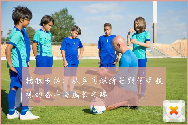 杨敏专访：从乒乓球新星到传奇教练的奋斗与成长之路