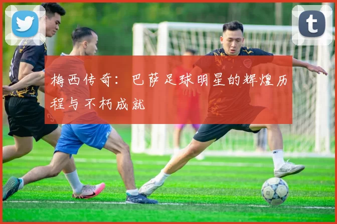 梅西传奇：巴萨足球明星的辉煌历程与不朽成就