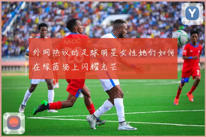 外网热议的足球明星女性她们如何在绿茵场上闪耀光芒