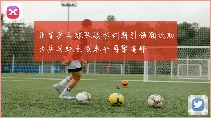 北京乒乓球队战术创新引领潮流助力乒乓球竞技水平再攀高峰