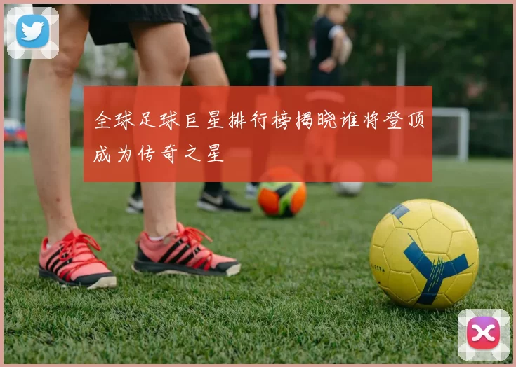 全球足球巨星排行榜揭晓谁将登顶成为传奇之星