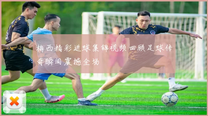 梅西精彩进球集锦视频回顾足球传奇瞬间震撼全场
