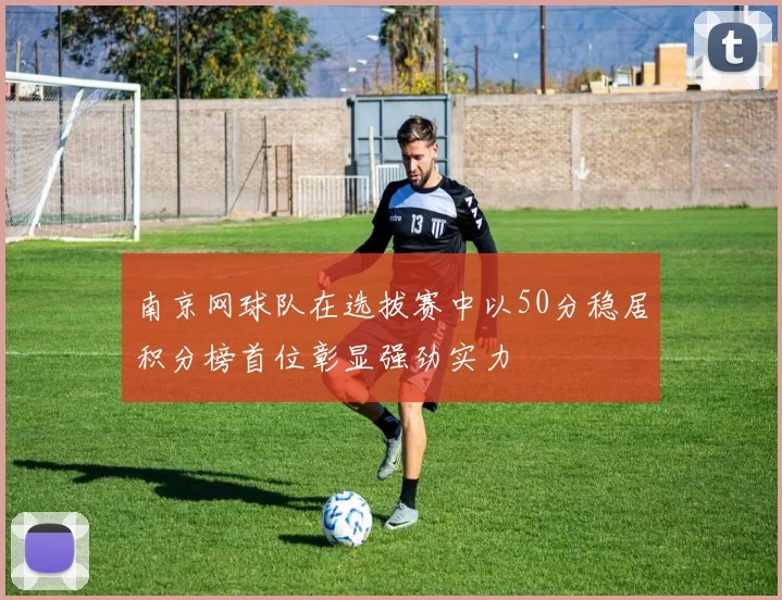 南京网球队在选拔赛中以50分稳居积分榜首位彰显强劲实力