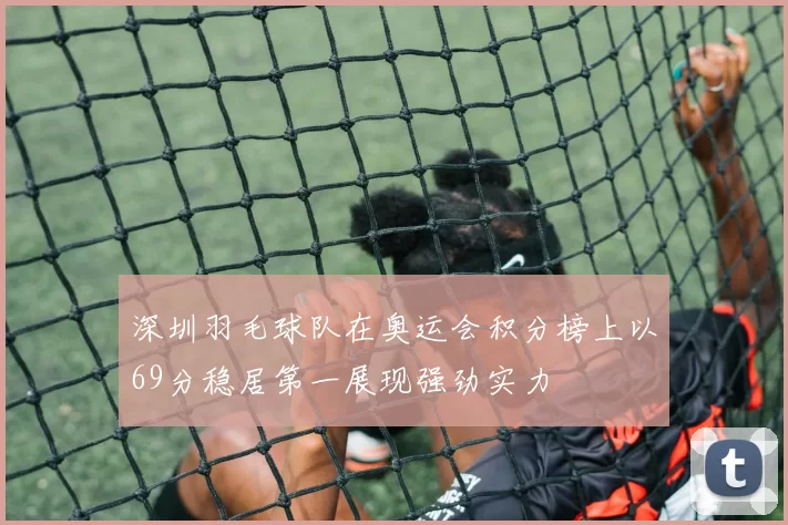 深圳羽毛球队在奥运会积分榜上以69分稳居第一展现强劲实力