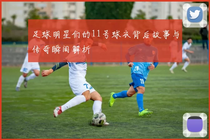 足球明星们的11号球衣背后故事与传奇瞬间解析
