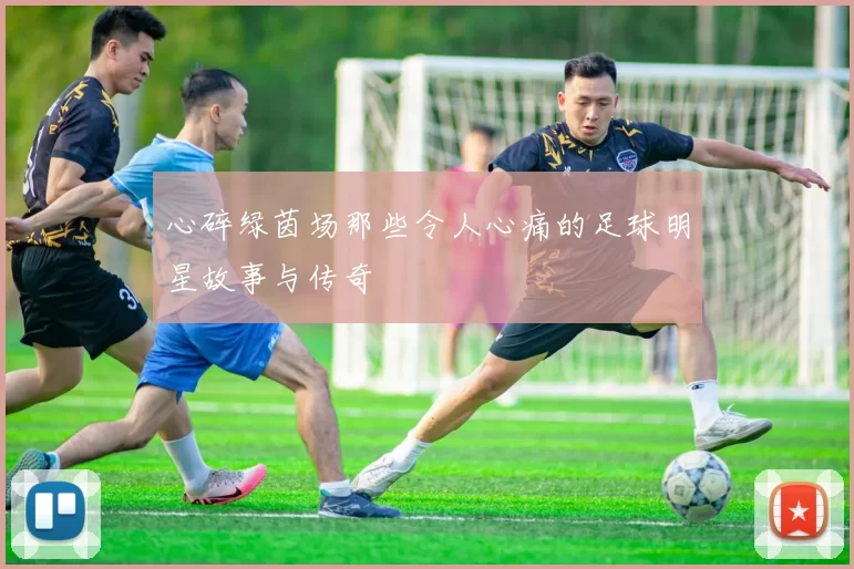心碎绿茵场那些令人心痛的足球明星故事与传奇