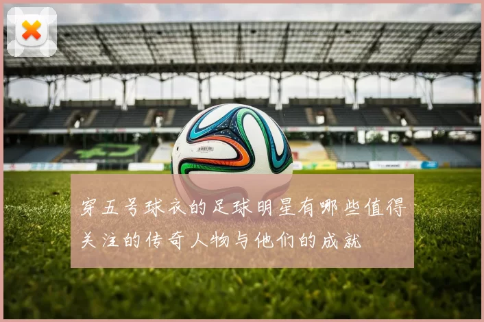 穿五号球衣的足球明星有哪些值得关注的传奇人物与他们的成就