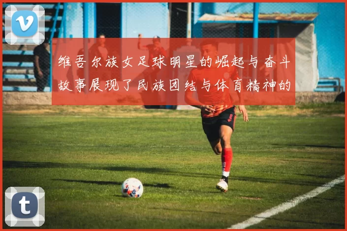 维吾尔族女足球明星的崛起与奋斗故事展现了民族团结与体育精神的力量
