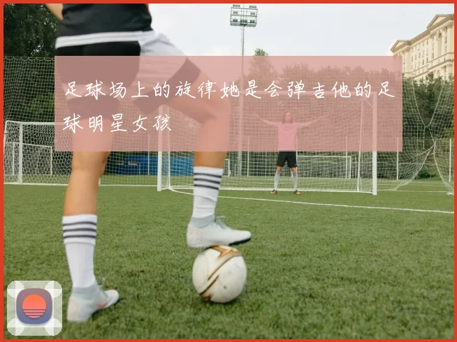 足球场上的旋律她是会弹吉他的足球明星女孩