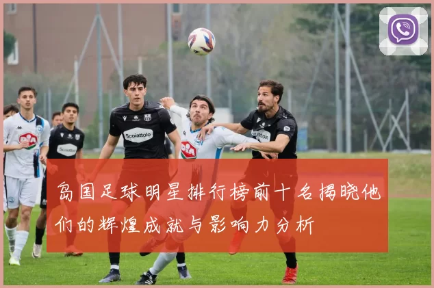 岛国足球明星排行榜前十名揭晓他们的辉煌成就与影响力分析