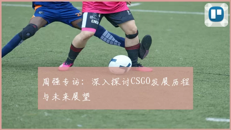周强专访：深入探讨CSGO发展历程与未来展望