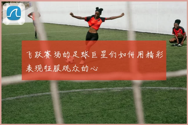 飞跃赛场的足球巨星们如何用精彩表现征服观众的心