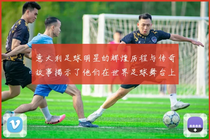 意大利足球明星的辉煌历程与传奇故事揭示了他们在世界足球舞台上的独特魅力与影响力