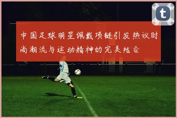 中国足球明星佩戴项链引发热议时尚潮流与运动精神的完美结合