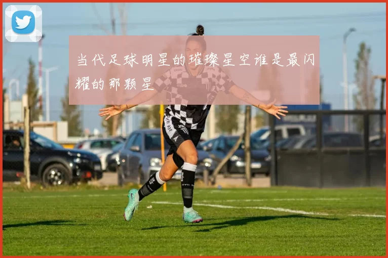 当代足球明星的璀璨星空谁是最闪耀的那颗星