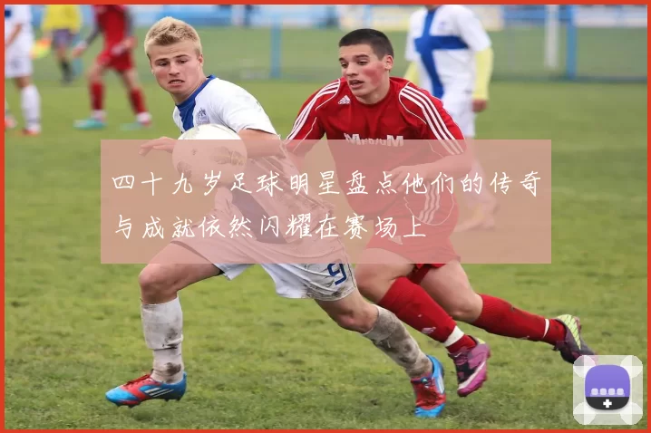 四十九岁足球明星盘点他们的传奇与成就依然闪耀在赛场上