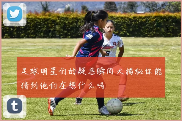 足球明星们的疑惑瞬间大揭秘你能猜到他们在想什么吗