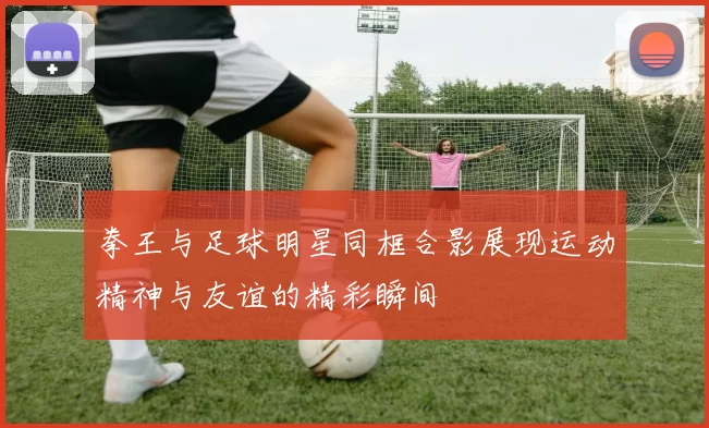 拳王与足球明星同框合影展现运动精神与友谊的精彩瞬间