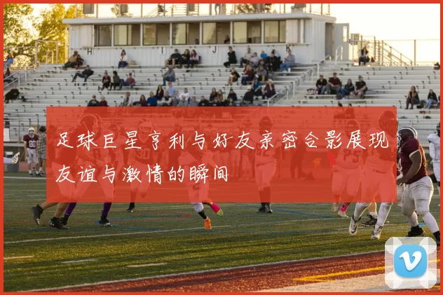 足球巨星亨利与好友亲密合影展现友谊与激情的瞬间
