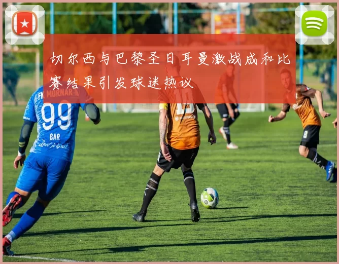切尔西与巴黎圣日耳曼激战成和比赛结果引发球迷热议